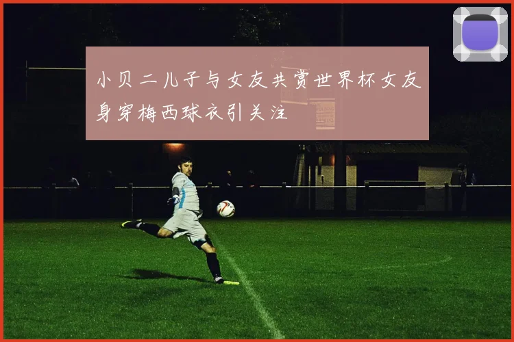 小贝二儿子与女友共赏世界杯女友身穿梅西球衣引关注