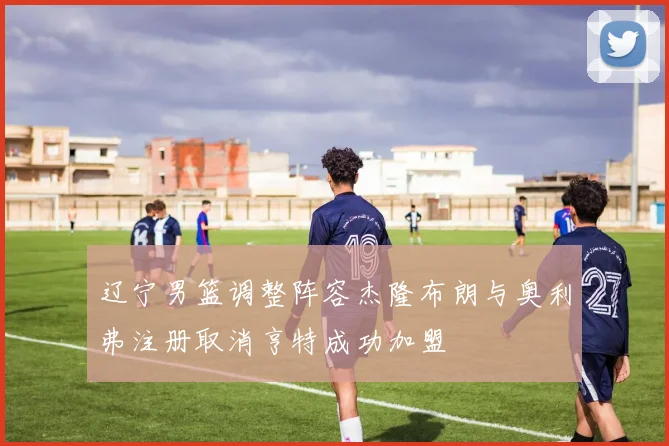 辽宁男篮调整阵容杰隆布朗与奥利弗注册取消亨特成功加盟