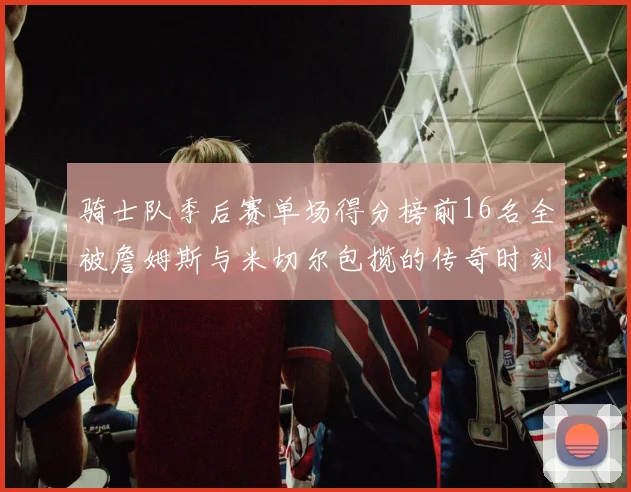 骑士队季后赛单场得分榜前16名全被詹姆斯与米切尔包揽的传奇时刻