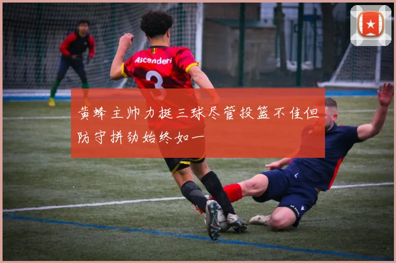 黄蜂主帅力挺三球尽管投篮不佳但防守拼劲始终如一