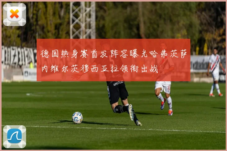 德国热身赛首发阵容曝光哈弗茨萨内维尔茨穆西亚拉领衔出战