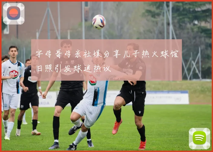 字母哥母亲社媒分享儿子热火球馆旧照引发球迷热议