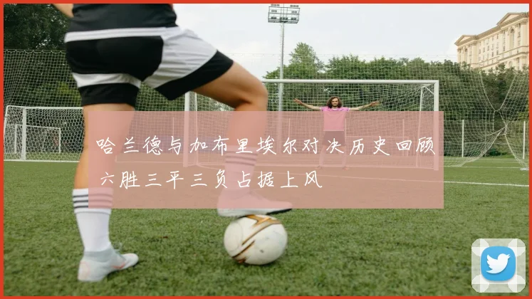 哈兰德与加布里埃尔对决历史回顾六胜三平三负占据上风