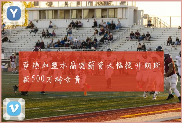 萨热加盟水晶宫薪资大幅提升朗斯获500万转会费