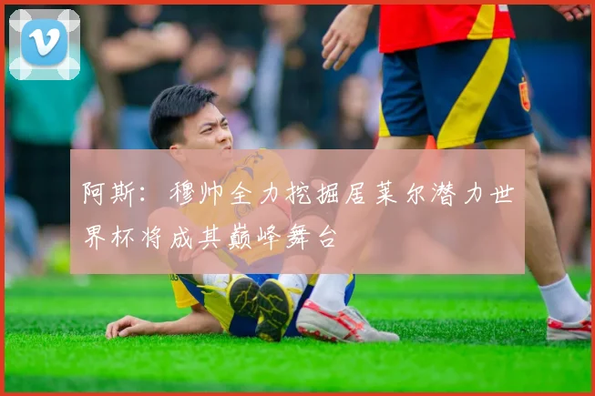 阿斯：穆帅全力挖掘居莱尔潜力世界杯将成其巅峰舞台