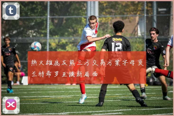 热火雄鹿灰熊三方交易方案字母莫兰特希罗互换新局面