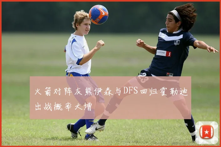 火箭对阵灰熊伊森与DFS回归霍勒迪出战概率大增