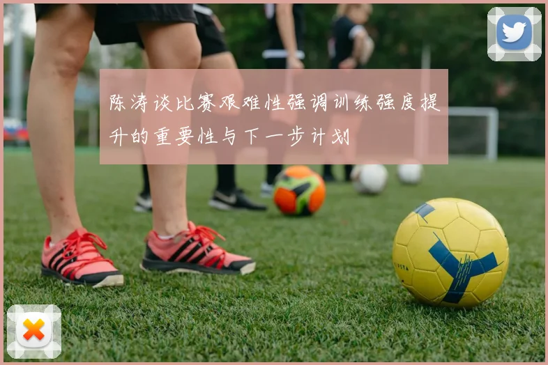 陈涛谈比赛艰难性强调训练强度提升的重要性与下一步计划