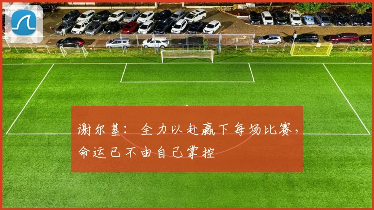 谢尔基：全力以赴赢下每场比赛，命运已不由自己掌控