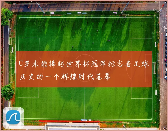 C罗未能捧起世界杯冠军标志着足球历史的一个辉煌时代落幕