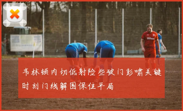 韦林顿内切低射险些破门彭啸关键时刻门线解围保住平局