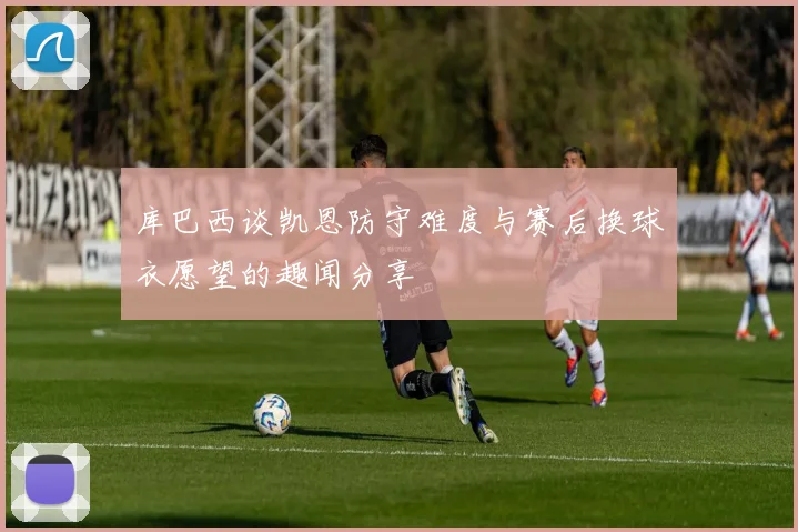 库巴西谈凯恩防守难度与赛后换球衣愿望的趣闻分享
