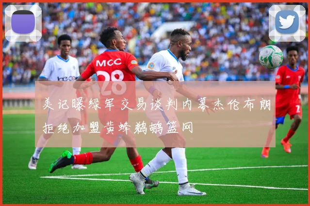 美记曝绿军交易谈判内幕杰伦布朗拒绝加盟黄蜂鹈鹕篮网