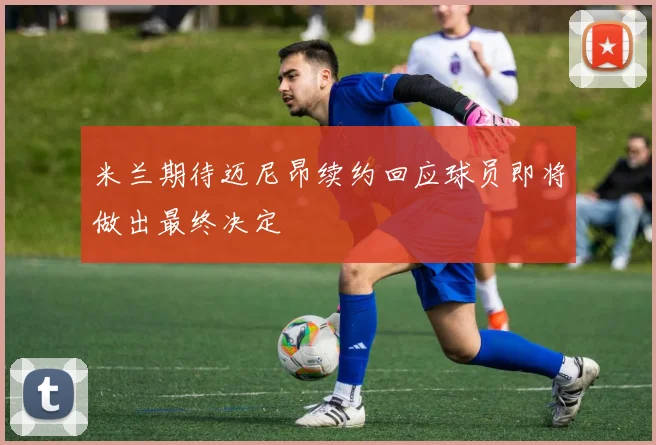 米兰期待迈尼昂续约回应球员即将做出最终决定