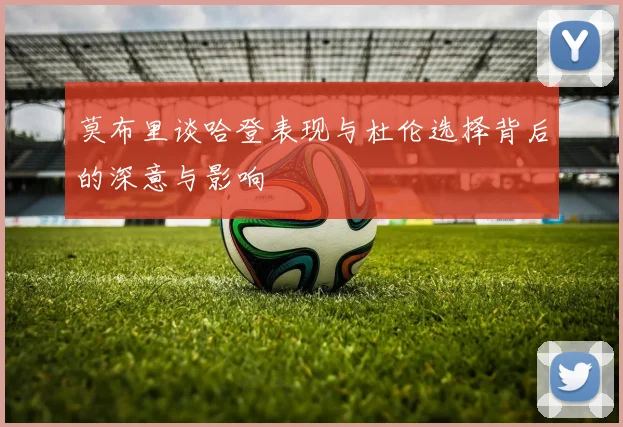 莫布里谈哈登表现与杜伦选择背后的深意与影响