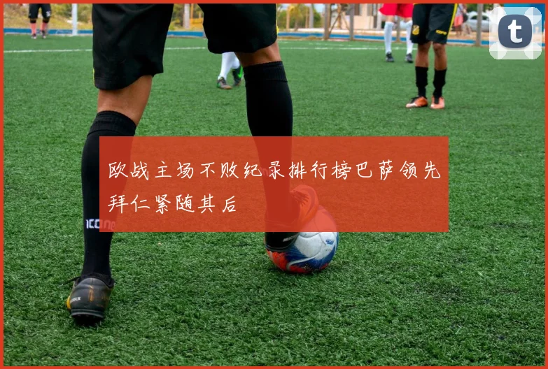 欧战主场不败纪录排行榜巴萨领先拜仁紧随其后