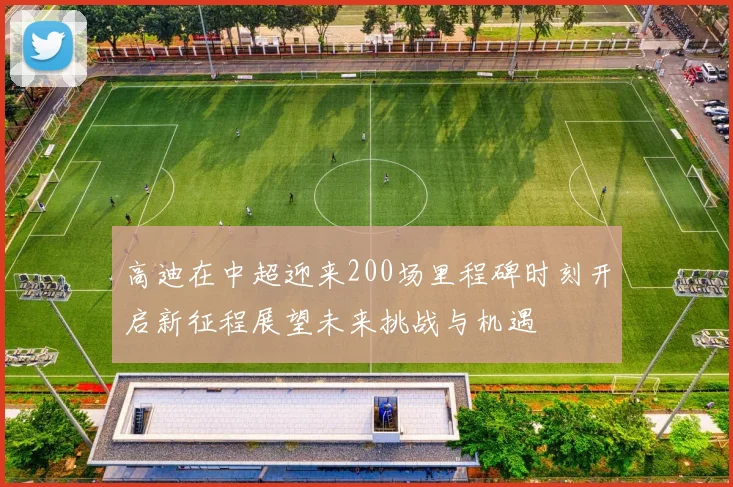 高迪在中超迎来200场里程碑时刻开启新征程展望未来挑战与机遇