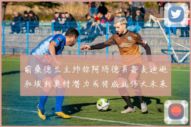 前桑德兰主帅称阿玛德具备麦迪逊和埃利奥特潜力或将成就伟大未来