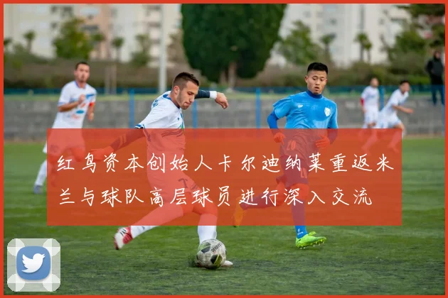 红鸟资本创始人卡尔迪纳莱重返米兰与球队高层球员进行深入交流