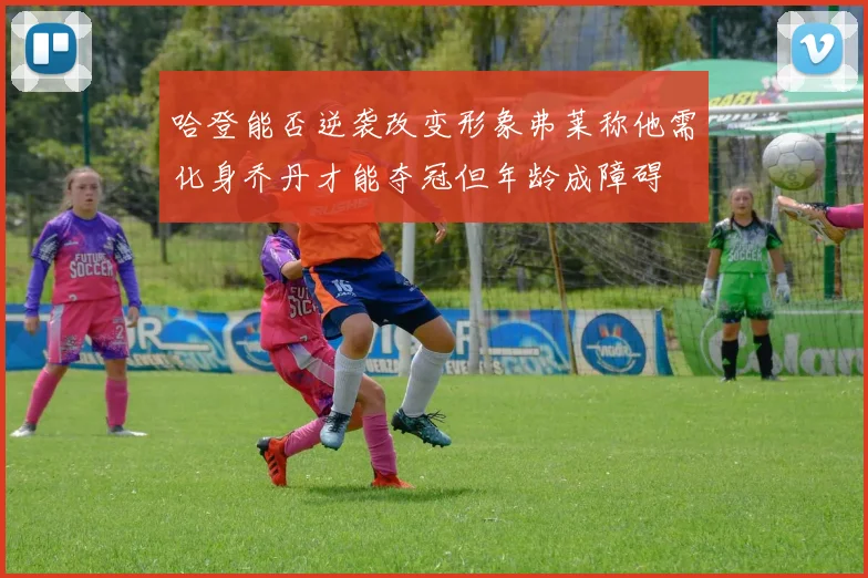 哈登能否逆袭改变形象弗莱称他需化身乔丹才能夺冠但年龄成障碍